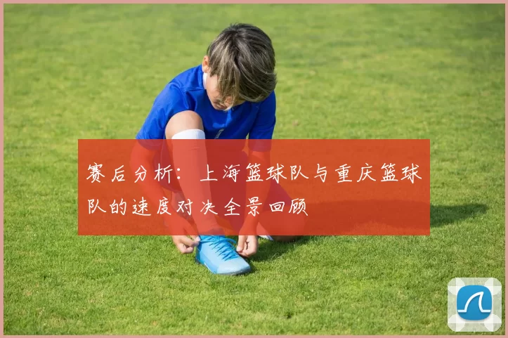 赛后分析：上海篮球队与重庆篮球队的速度对决全景回顾