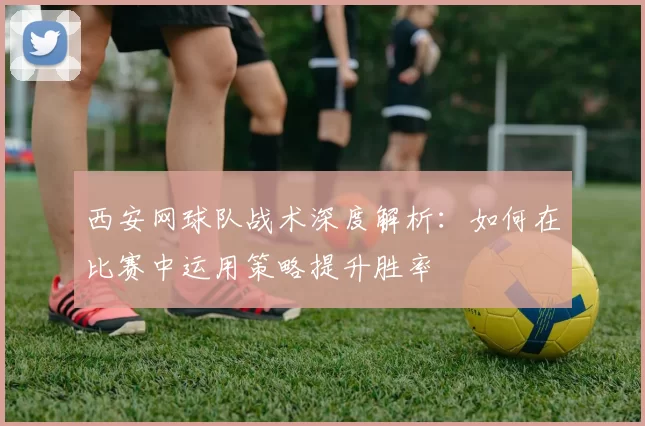 西安网球队战术深度解析：如何在比赛中运用策略提升胜率