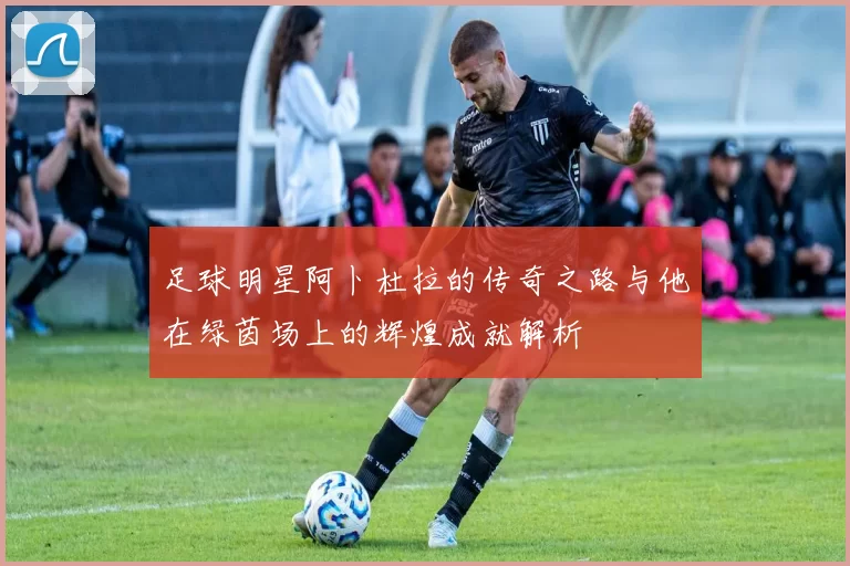 足球明星阿卜杜拉的传奇之路与他在绿茵场上的辉煌成就解析