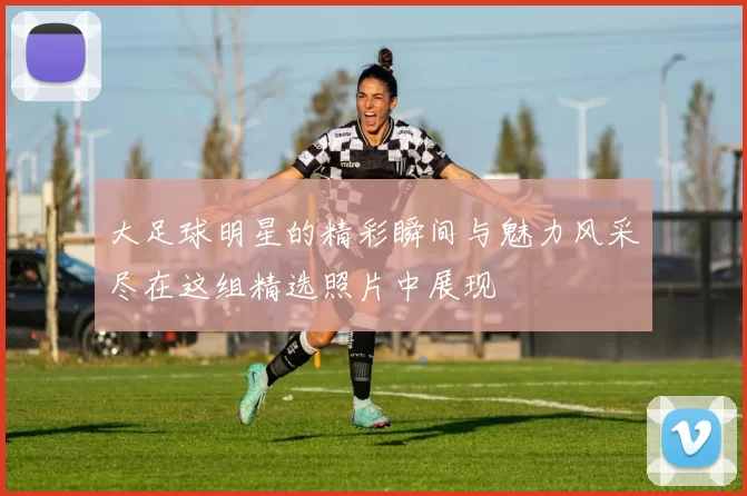 大足球明星的精彩瞬间与魅力风采尽在这组精选照片中展现
