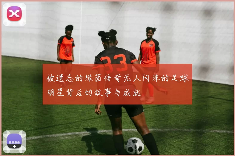 被遗忘的绿茵传奇无人问津的足球明星背后的故事与成就