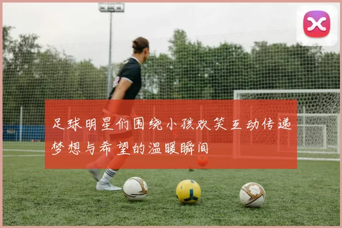 足球明星们围绕小孩欢笑互动传递梦想与希望的温暖瞬间