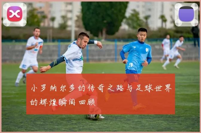 小罗纳尔多的传奇之路与足球世界的辉煌瞬间回顾