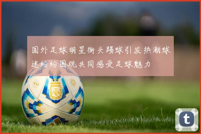 国外足球明星街头踢球引发热潮球迷纷纷围观共同感受足球魅力