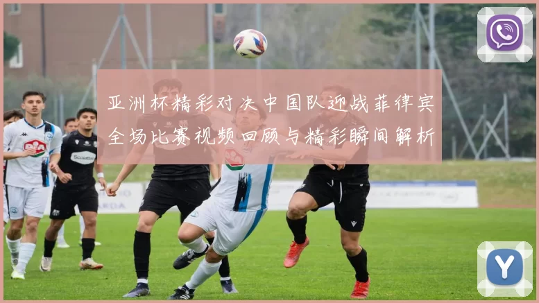 亚洲杯精彩对决中国队迎战菲律宾全场比赛视频回顾与精彩瞬间解析