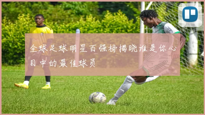 全球足球明星百强榜揭晓谁是你心目中的最佳球员