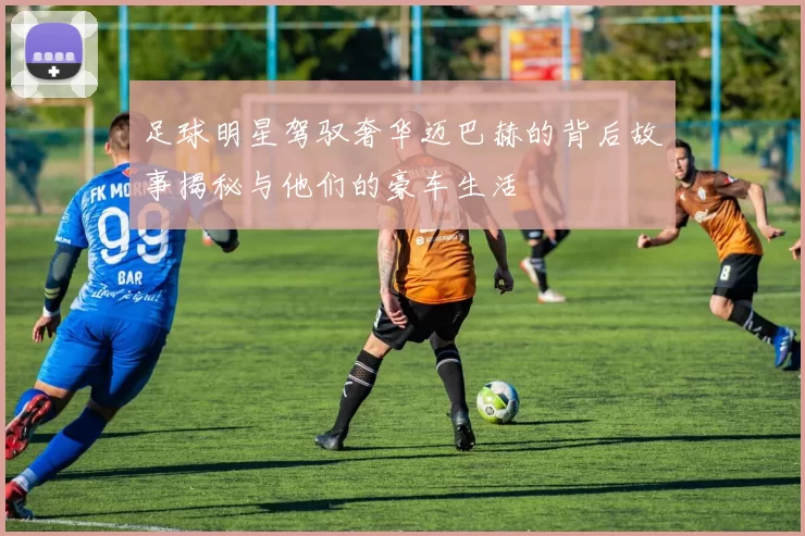 足球明星驾驭奢华迈巴赫的背后故事揭秘与他们的豪车生活