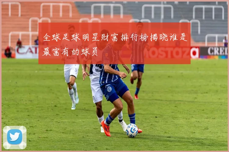 全球足球明星财富排行榜揭晓谁是最富有的球员