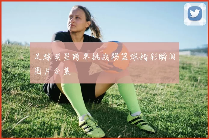 足球明星跨界挑战踢篮球精彩瞬间图片合集
