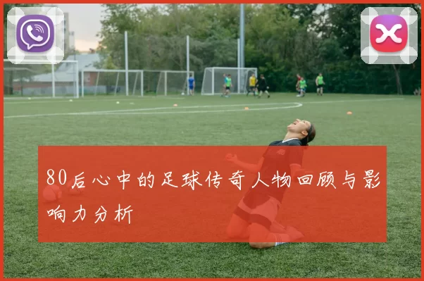 80后心中的足球传奇人物回顾与影响力分析