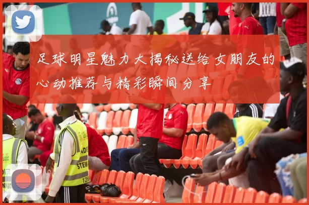 足球明星魅力大揭秘送给女朋友的心动推荐与精彩瞬间分享