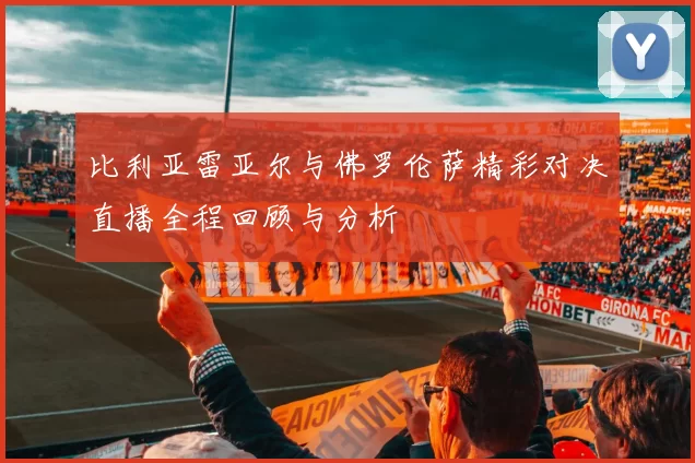 比利亚雷亚尔与佛罗伦萨精彩对决直播全程回顾与分析