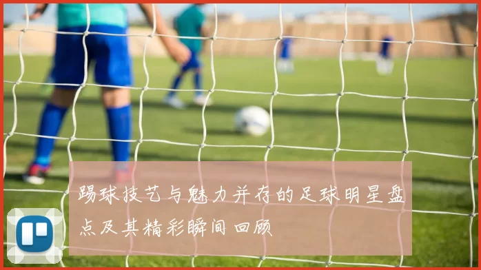 踢球技艺与魅力并存的足球明星盘点及其精彩瞬间回顾