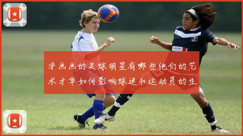 学画画的足球明星有哪些他们的艺术才华如何影响球迷和运动员的生活