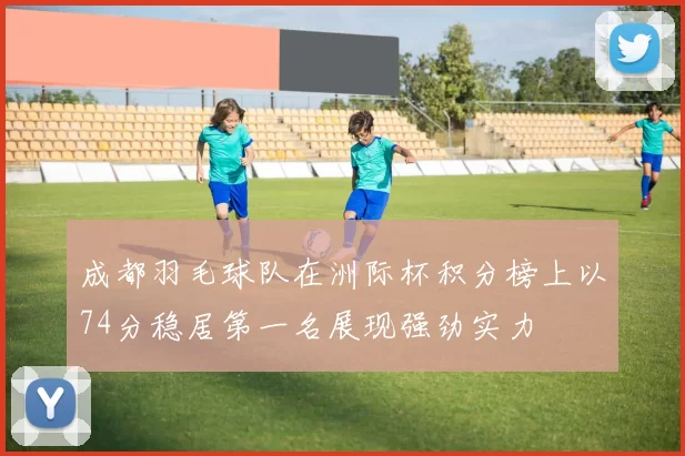 成都羽毛球队在洲际杯积分榜上以74分稳居第一名展现强劲实力