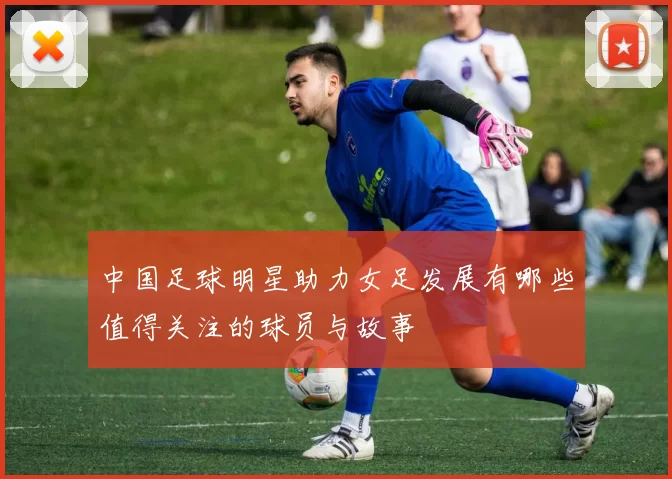 中国足球明星助力女足发展有哪些值得关注的球员与故事