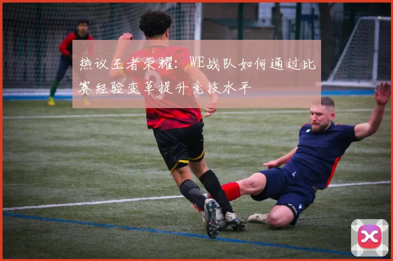 热议王者荣耀：WE战队如何通过比赛经验变革提升竞技水平
