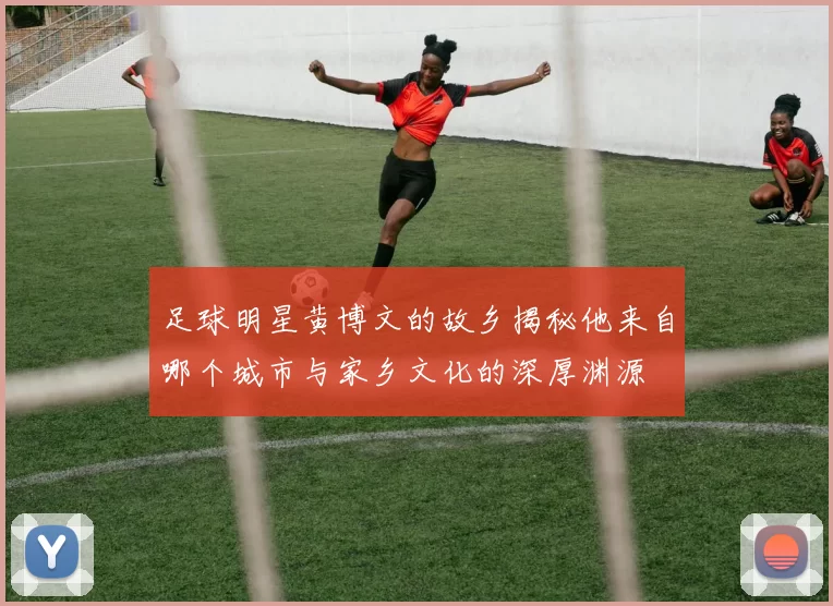 足球明星黄博文的故乡揭秘他来自哪个城市与家乡文化的深厚渊源