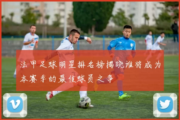 法甲足球明星排名榜揭晓谁将成为本赛季的最佳球员之争