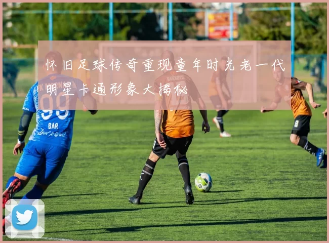 怀旧足球传奇重现童年时光老一代明星卡通形象大揭秘