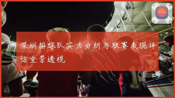 深圳排球队实力分析与联赛表现评估全景透视