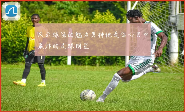 风云球场的魅力男神他是你心目中最帅的足球明星