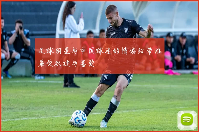 足球明星与中国球迷的情感纽带谁最受欢迎与喜爱