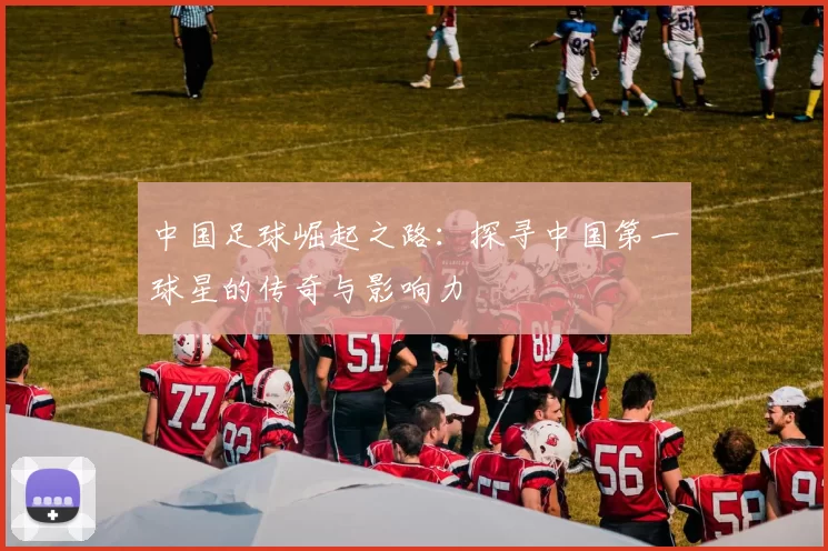 中国足球崛起之路：探寻中国第一球星的传奇与影响力