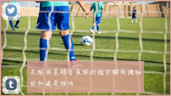 足球明星踢香蕉球的精彩瞬间揭秘你知道是谁吗