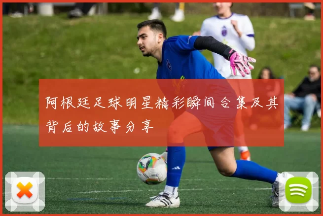 阿根廷足球明星精彩瞬间合集及其背后的故事分享