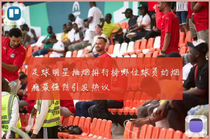 足球明星抽烟排行榜哪位球员的烟瘾最强烈引发热议