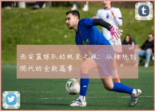 西安篮球队的蜕变之旅：从传统到现代的全新篇章