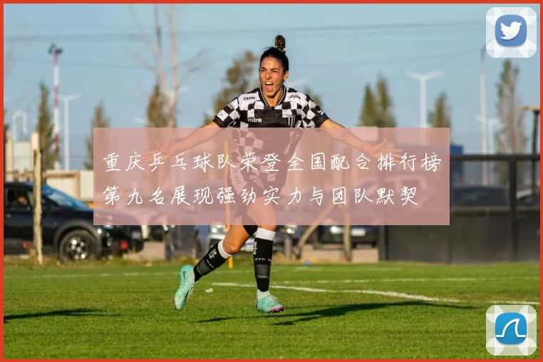 重庆乒乓球队荣登全国配合排行榜第九名展现强劲实力与团队默契