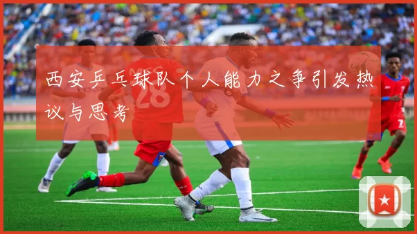 西安乒乓球队个人能力之争引发热议与思考