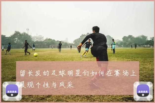 留长发的足球明星们如何在赛场上展现个性与风采