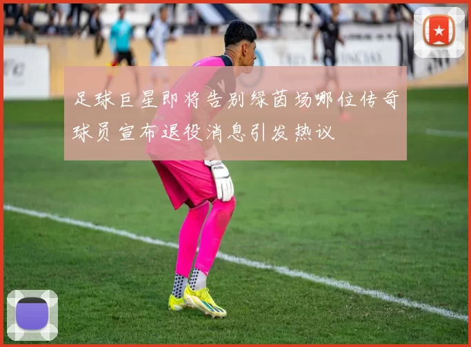 足球巨星即将告别绿茵场哪位传奇球员宣布退役消息引发热议