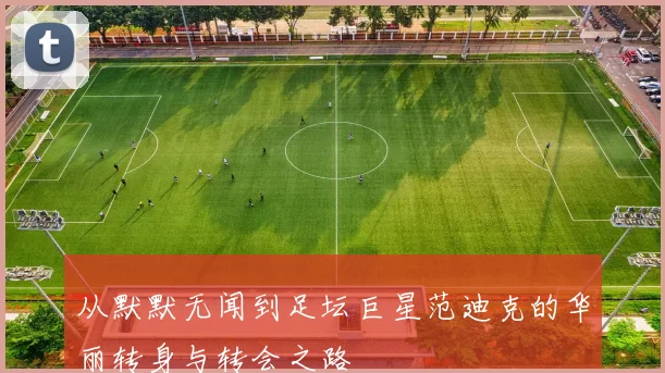 从默默无闻到足坛巨星范迪克的华丽转身与转会之路