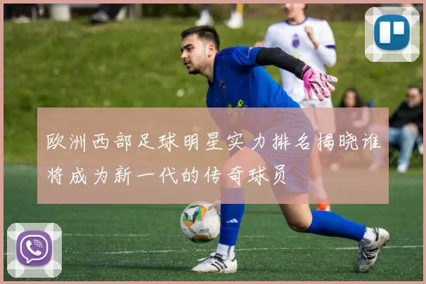 欧洲西部足球明星实力排名揭晓谁将成为新一代的传奇球员