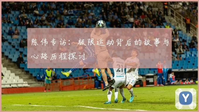 陈伟专访：极限运动背后的故事与心路历程探讨