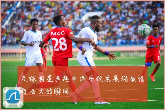 足球明星奔跑中挥手致意展现激情与活力的瞬间