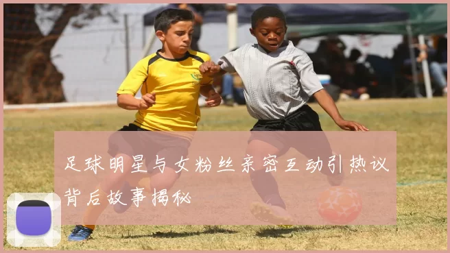 足球明星与女粉丝亲密互动引热议背后故事揭秘